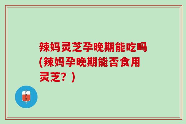 辣妈灵芝孕晚期能吃吗(辣妈孕晚期能否食用灵芝?) 辣妈灵芝孕晚期能吃吗(辣妈孕晚期能否食用灵芝?)