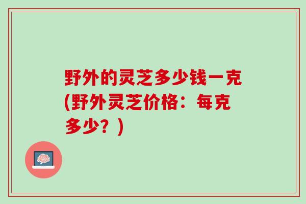 野外的灵芝多少钱一克(野外灵芝价格：每克多少？)