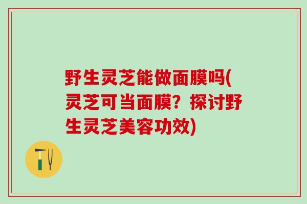 野生灵芝能做面膜吗(灵芝可当面膜?探讨野生灵芝美容功效) 野生灵芝能做面膜吗(灵芝可当面膜?探讨野生灵芝美容功效)