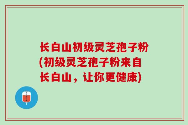 长白山初级灵芝孢子粉(初级灵芝孢子粉来自长白山，让你更健康)