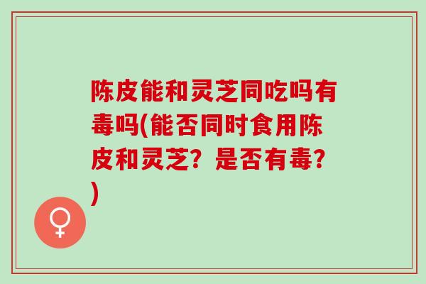 陈皮能和灵芝同吃吗有毒吗(能否同时食用陈皮和灵芝？是否有毒？)