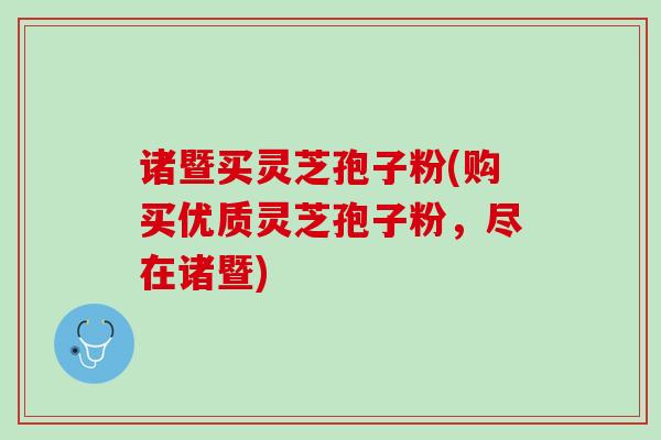 诸暨买灵芝孢子粉(购买优质灵芝孢子粉,尽在诸暨) 诸暨买灵芝孢子粉(购买优质灵芝孢子粉,尽在诸暨)