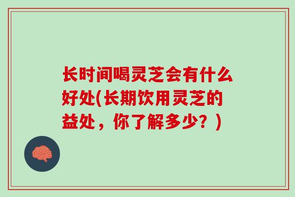 长时间喝灵芝会有什么好处(长期饮用灵芝的益处，你了解多少？)