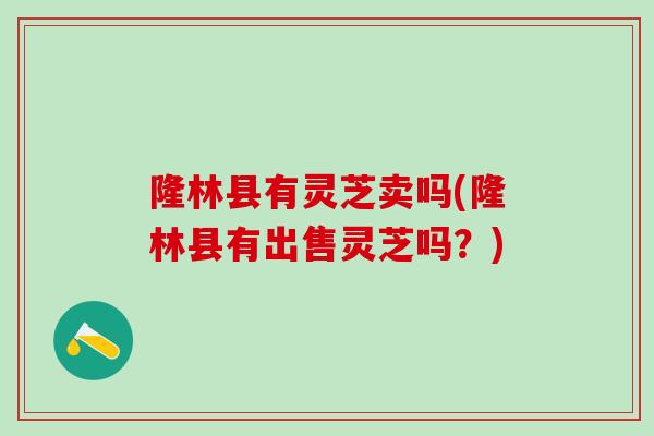 隆林县有灵芝卖吗(隆林县有出售灵芝吗？)
