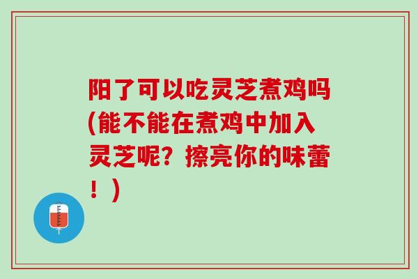 阳了可以吃灵芝煮鸡吗(能不能在煮鸡中加入灵芝呢？擦亮你的味蕾！)