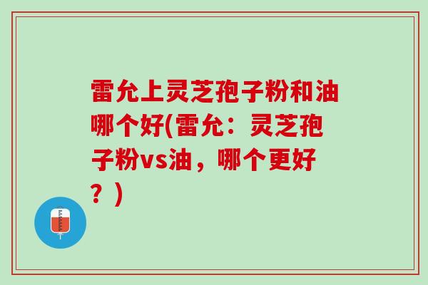 雷允上灵芝孢子粉和油哪个好(雷允：灵芝孢子粉vs油，哪个更好？)
