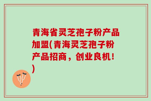 青海省灵芝孢子粉产品加盟(青海灵芝孢子粉产品招商，创业良机！)