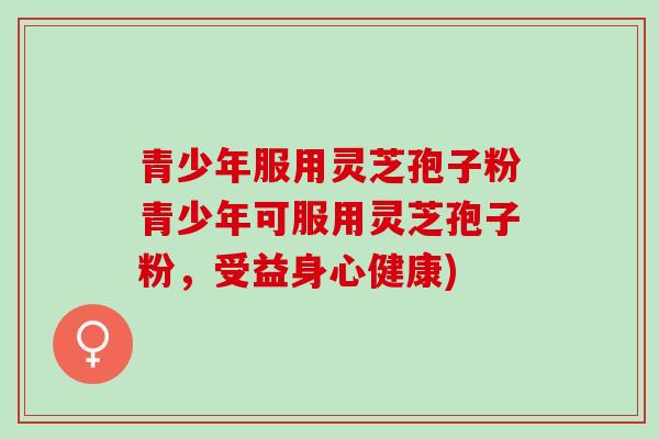 青少年服用灵芝孢子粉青少年可服用灵芝孢子粉，受益身心健康)