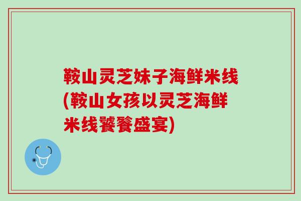 鞍山灵芝妹子海鲜米线(鞍山女孩以灵芝海鲜米线饕餮盛宴)
