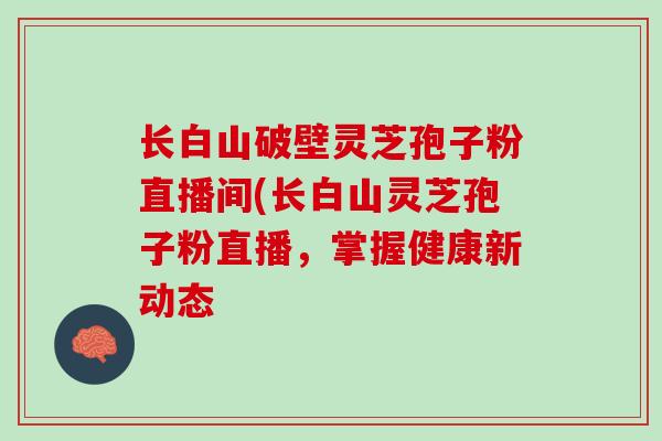 长白山破壁灵芝孢子粉直播间(长白山灵芝孢子粉直播，掌握健康新动态