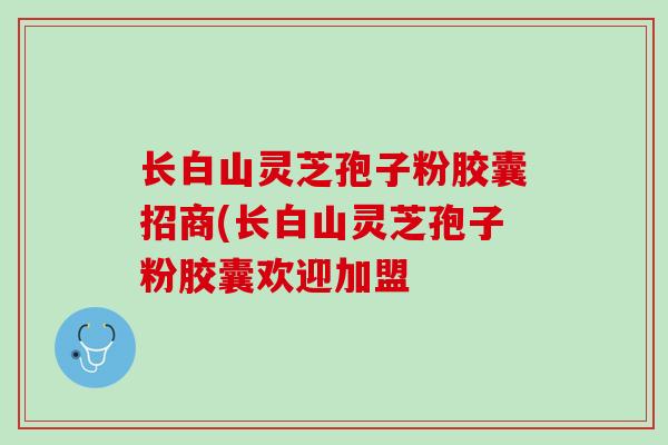 长白山灵芝孢子粉胶囊招商(长白山灵芝孢子粉胶囊欢迎加盟