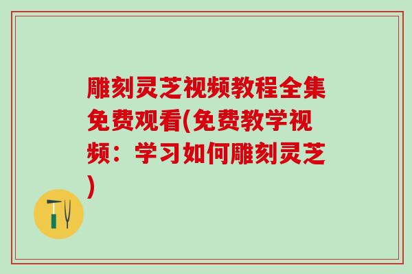 雕刻灵芝视频教程全集免费观看(免费教学视频：学习如何雕刻灵芝)