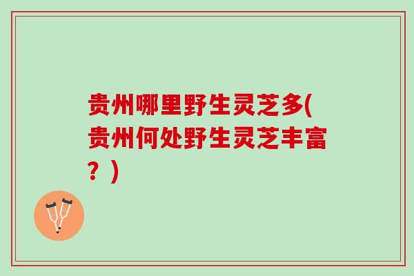 贵州哪里野生灵芝多(贵州何处野生灵芝丰富?) 贵州哪里野生灵芝多(贵州何处野生灵芝丰富?)