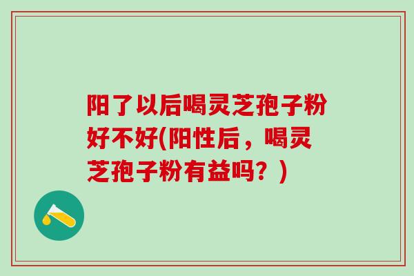 阳了以后喝灵芝孢子粉好不好(阳性后，喝灵芝孢子粉有益吗？)