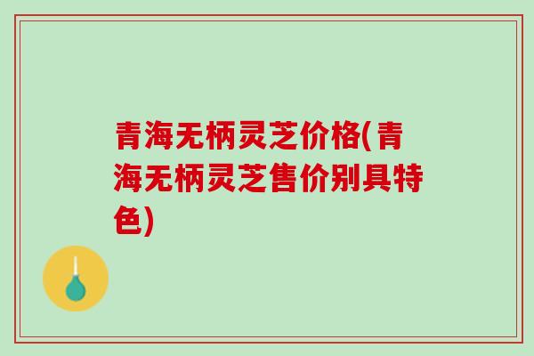 青海无柄灵芝价格(青海无柄灵芝售价别具特色)