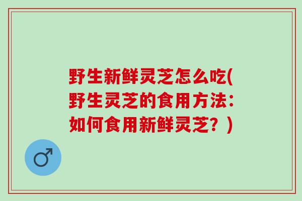 野生新鲜灵芝怎么吃(野生灵芝的食用方法：如何食用新鲜灵芝？)