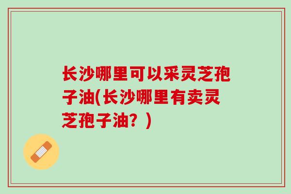 长沙哪里可以采灵芝孢子油(长沙哪里有卖灵芝孢子油？)