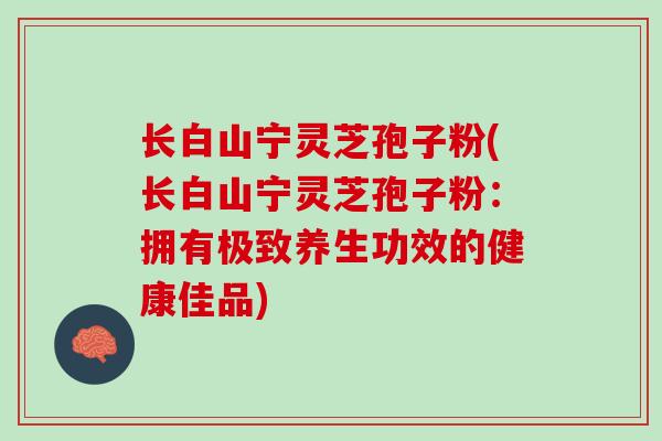 长白山宁灵芝孢子粉(长白山宁灵芝孢子粉：拥有极致养生功效的健康佳品)