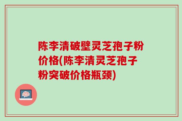 陈李清破壁灵芝孢子粉价格(陈李清灵芝孢子粉突破价格瓶颈)