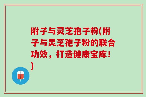 附子与灵芝孢子粉(附子与灵芝孢子粉的联合功效，打造健康宝库！)