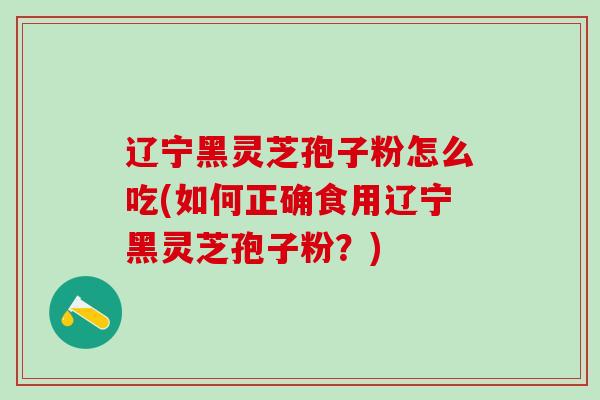辽宁黑灵芝孢子粉怎么吃(如何正确食用辽宁黑灵芝孢子粉？)