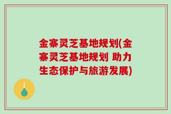 金寨灵芝基地规划(金寨灵芝基地规划 助力生态保护与旅游发展)