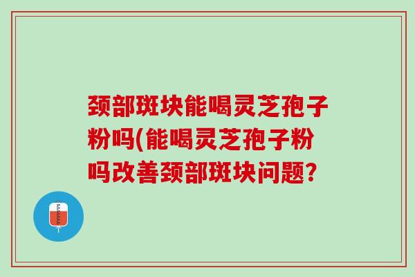 颈部斑块能喝灵芝孢子粉吗(能喝灵芝孢子粉吗改善颈部斑块问题？