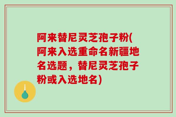 阿来替尼灵芝孢子粉(阿来入选重命名新疆地名选题，替尼灵芝孢子粉或入选地名)