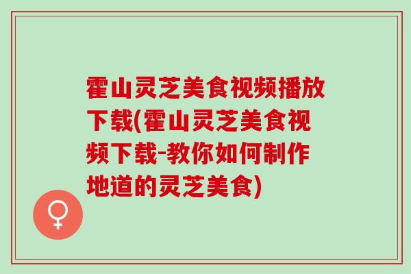 霍山灵芝美食视频播放下载(霍山灵芝美食视频下载-教你如何制作地道的灵芝美食)