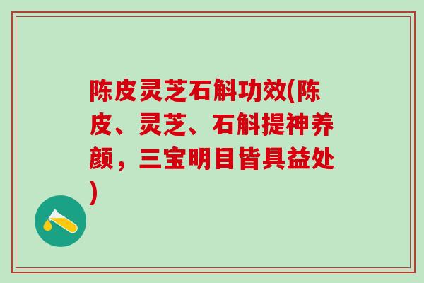 陈皮灵芝石斛功效(陈皮、灵芝、石斛提神养颜，三宝明目皆具益处)