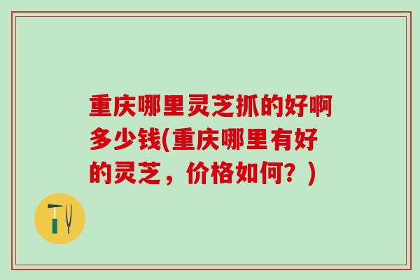 重庆哪里灵芝抓的好啊多少钱(重庆哪里有好的灵芝，价格如何？)