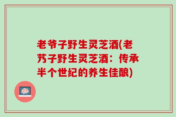 老爷子野生灵芝酒(老艿子野生灵芝酒：传承半个世纪的养生佳酿)