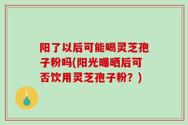 阳了以后可能喝灵芝孢子粉吗(阳光曝晒后可否饮用灵芝孢子粉？)