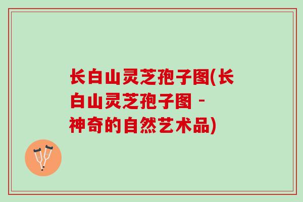 长白山灵芝孢子图(长白山灵芝孢子图 - 神奇的自然艺术品)