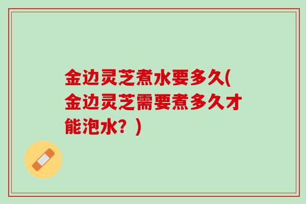 金边灵芝煮水要多久(金边灵芝需要煮多久才能泡水?) 金边灵芝煮水要多久(金边灵芝需要煮多久才能泡水?)