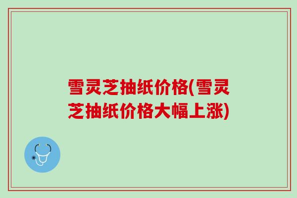 雪灵芝抽纸价格(雪灵芝抽纸价格大幅上涨)
