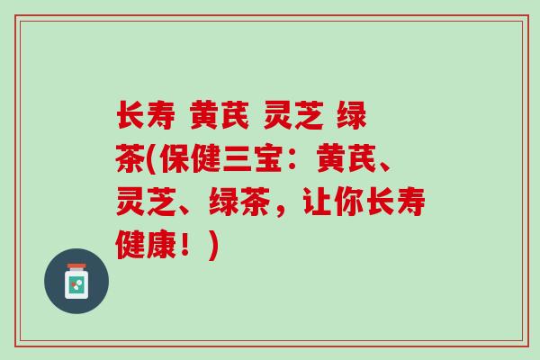 长寿 黄芪 灵芝 绿茶(保健三宝:黄芪、灵芝、绿茶,让你长寿健康!) 长寿 黄芪 灵芝 绿茶(保健三宝:黄芪、灵芝、绿茶,让你长寿健康!)