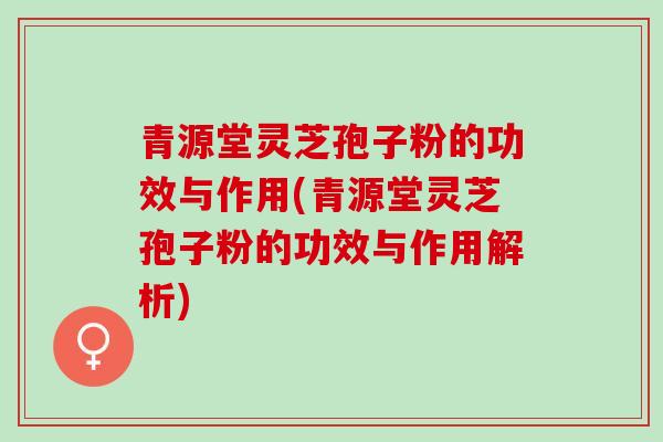 青源堂灵芝孢子粉的功效与作用(青源堂灵芝孢子粉的功效与作用解析)