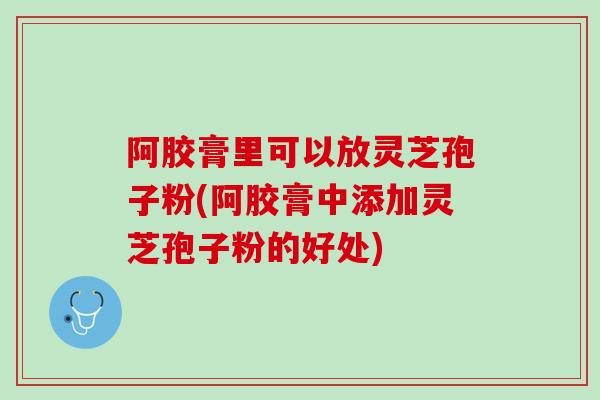 阿胶膏里可以放灵芝孢子粉(阿胶膏中添加灵芝孢子粉的好处)