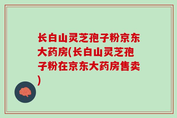 长白山灵芝孢子粉京东大药房(长白山灵芝孢子粉在京东大药房售卖)