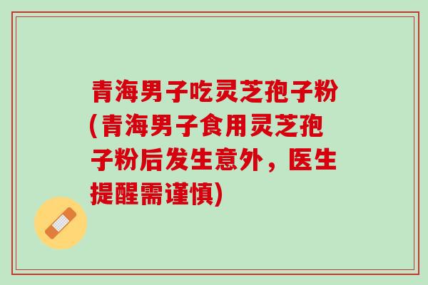 青海男子吃灵芝孢子粉(青海男子食用灵芝孢子粉后发生意外，医生提醒需谨慎)