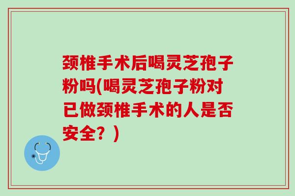 颈椎手术后喝灵芝孢子粉吗(喝灵芝孢子粉对已做颈椎手术的人是否安全？)