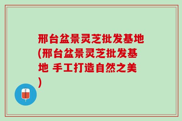 邢台盆景灵芝批发基地(邢台盆景灵芝批发基地 手工打造自然之美)