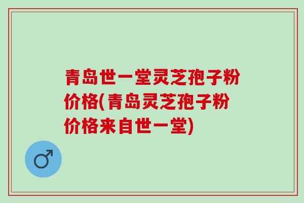 青岛世一堂灵芝孢子粉价格(青岛灵芝孢子粉价格来自世一堂)
