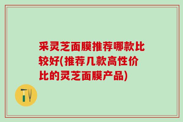 采灵芝面膜推荐哪款比较好(推荐几款高性价比的灵芝面膜产品)