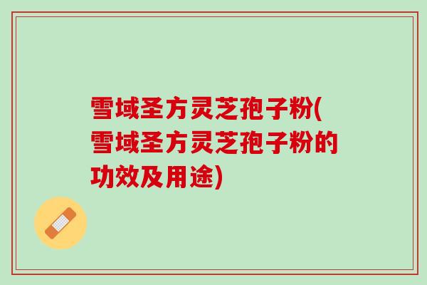 雪域圣方灵芝孢子粉(雪域圣方灵芝孢子粉的功效及用途)