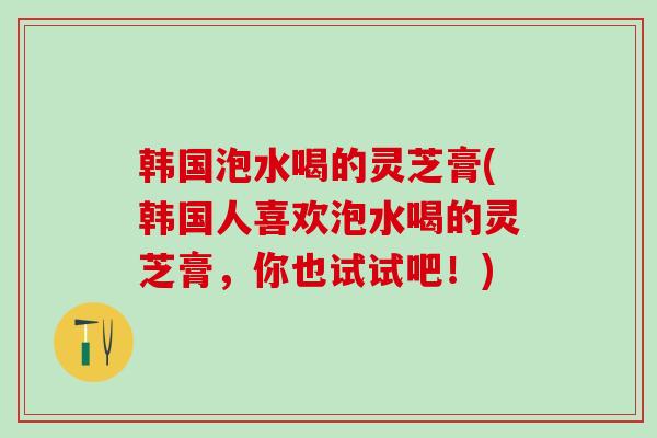 韩国泡水喝的灵芝膏(韩国人喜欢泡水喝的灵芝膏，你也试试吧！)