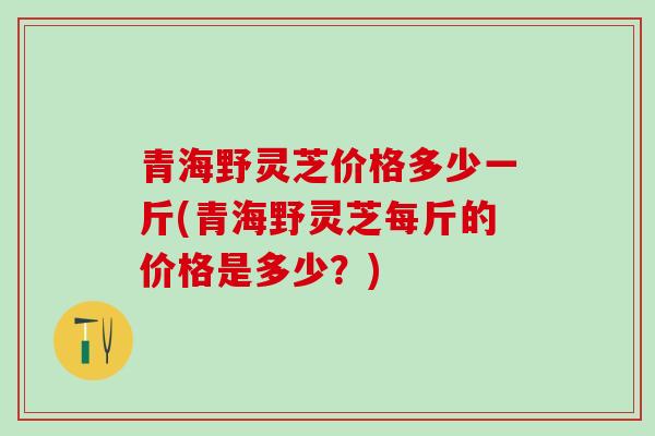 青海野灵芝价格多少一斤(青海野灵芝每斤的价格是多少?) 青海野灵芝价格多少一斤(青海野灵芝每斤的价格是多少?)