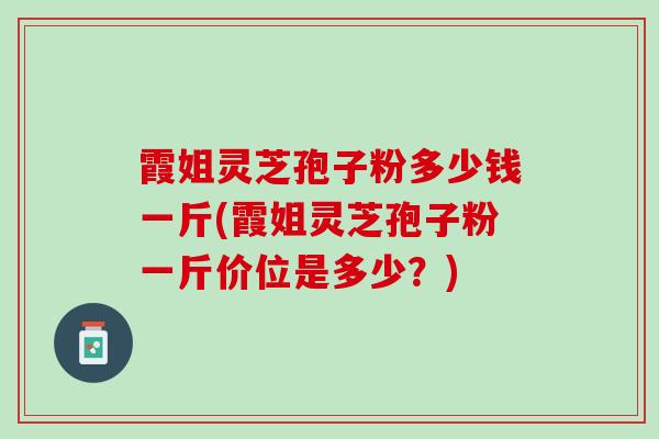 霞姐灵芝孢子粉多少钱一斤(霞姐灵芝孢子粉一斤价位是多少？)