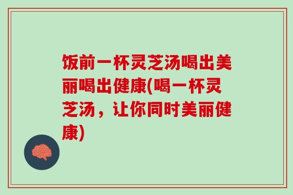 饭前一杯灵芝汤喝出美丽喝出健康(喝一杯灵芝汤，让你同时美丽健康)